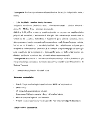 Pré-requisito: Realizar operações com números inteiros; Ter noções de igualdade, maior e
menor;


   2.5 - Atividade: Um olhar dentro do átomo
Disciplinas envolvidas: Química / Física: 2ªsérie Ensino Médio - Guia do Professor -
Anexo VI - Módulo Rived - animação e simulação.
Objetivo: 1. Identificar o contexto histórico-científico em que nasceu o modelo atômico
proposto por Rutherford; 2. Reconhecer os principais fatos científicos que influenciaram na
formulação do Modelo de Rutherford; 3. Reconhecer que a Ciência é dinâmica. Novos
fatos, novos experimentos e novas tecnologias permitem, a cada dia, confirmar ou contestar
leis/teorias; 4. Reconhecer a interdisciplinaridade dos conhecimentos exigidos para
interpretar e compreender os fenômenos; 5. Reconhecer o importante papel da tecnologia
para a realização de experimentos; 6. Compreender como os dados experimentais são
obtidos e analisados, permitindo fazer inferência sobre o assunto estudado.
Pré-requisitos: Reconhecer as características básicas das cargas elétricas; Reconhecer que
existe uma energia associada ao movimento dos corpos; Entender os modelos atômicos de
Dalton e Thomson.

   Tempo estimado para esta atividade: 2:00h


Recursos Necessários


   Local: O espaço utilizado para capacitações do NRTE – Campinas Oeste;
   Data Show ;
   20 Computadores conectados a Internet;
   Impressora - Mídias de gravação – Papel – Cartuchos Ink-Jet;
   Guia do professor impresso e encadernado.
   Cd com todos os recursos disponíveis gravados para uma eventual perda de conexão.


Descrição dos Momentos
 