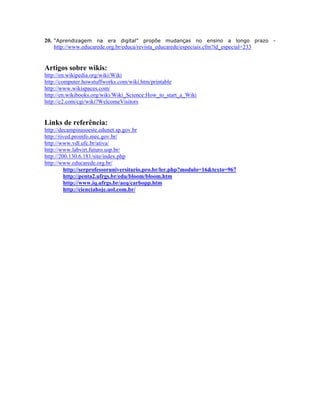 20. “Aprendizagem na era digital” propõe mudanças no ensino a longo prazo -
    http://www.educarede.org.br/educa/revista_educarede/especiais.cfm?id_especial=233


Artigos sobre wikis:
http://en.wikipedia.org/wiki/Wiki
http://computer.howstuffworks.com/wiki.htm/printable
http://www.wikispaces.com/
http://en.wikibooks.org/wiki/Wiki_Science:How_to_start_a_Wiki
http://c2.com/cgi/wiki?WelcomeVisitors


Links de referência:
http://decampinasoeste.edunet.sp.gov.br
http://rived.proinfo.mec.gov.br/
http://www.vdl.ufc.br/ativa/
http://www.labvirt.futuro.usp.br/
http://200.130.6.181/site/index.php
http://www.educarede.org.br/
         http://serprofessoruniversitario.pro.br/ler.php?modulo=16&texto=967
         http://penta2.ufrgs.br/edu/bloom/bloom.htm
         http://www.iq.ufrgs.br/aeq/carbopp.htm
         http://cienciahoje.uol.com.br/
 