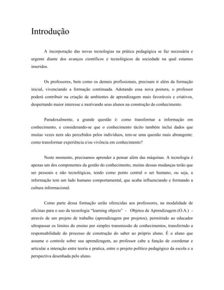 Introdução

       A incorporação das novas tecnologias na prática pedagógica se faz necessária e
urgente diante dos avanços científicos e tecnológicos da sociedade na qual estamos
inseridos.


       Os professores, bem como os demais profissionais, precisam ir além da formação
inicial, vivenciando a formação continuada. Adotando essa nova postura, o professor
poderá contribuir na criação de ambientes de aprendizagem mais favoráveis e criativos,
despertando maior interesse e motivando seus alunos na construção do conhecimento.


       Paradoxalmente, a grande questão é: como transformar a informação em
conhecimento, e considerando-se que o conhecimento tácito também inclui dados que
muitas vezes nem são percebidos pelos indivíduos, tem-se uma questão mais abrangente:
como transformar experiência e/ou vivência em conhecimento?


       Neste momento, precisamos aprender a pensar além das máquinas. A tecnologia é
apenas um dos componentes da gestão do conhecimento, muitas dessas mudanças terão que
ser pessoais e não tecnológicas, tendo como ponto central o ser humano, ou seja, a
informação tem um lado humano comportamental, que acaba influenciando e formando a
cultura informacional.


       Como parte dessa formação serão oferecidas aos professores, na modalidade de
oficinas para o uso da tecnologia “learning objects” - Objetos de Aprendizagem (O.A.) -
através de um projeto de trabalho (aprendizagem por projetos), permitindo ao educador
ultrapassar os limites do ensino por simples transmissão de conhecimentos, transferindo a
responsabilidade do processo de construção do saber ao próprio aluno. É o aluno que
assume o controle sobre sua aprendizagem, ao professor cabe a função de coordenar e
articular a interação entre teoria e pratica, entre o projeto político pedagógico da escola e a
perspectiva desenhada pelo aluno.
 
