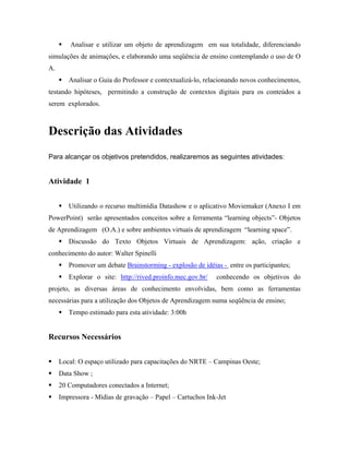 Analisar e utilizar um objeto de aprendizagem em sua totalidade, diferenciando
simulações de animações, e elaborando uma seqüência de ensino contemplando o uso de O
A.
        Analisar o Guia do Professor e contextualizá-lo, relacionando novos conhecimentos,
testando hipóteses, permitindo a construção de contextos digitais para os conteúdos a
serem explorados.



Descrição das Atividades
Para alcançar os objetivos pretendidos, realizaremos as seguintes atividades:


Atividade 1


        Utilizando o recurso multimídia Datashow e o aplicativo Moviemaker (Anexo I em
PowerPoint) serão apresentados conceitos sobre a ferramenta “learning objects”- Objetos
de Aprendizagem (O.A.) e sobre ambientes virtuais de aprendizagem “learning space”.
        Discussão do Texto Objetos Virtuais de Aprendizagem: ação, criação e
conhecimento do autor: Walter Spinelli
        Promover um debate Brainstorming - explosão de idéias - entre os participantes;
        Explorar o site: http://rived.proinfo.mec.gov.br/   conhecendo os objetivos do
projeto, as diversas áreas de conhecimento envolvidas, bem como as ferramentas
necessárias para a utilização dos Objetos de Aprendizagem numa seqüência de ensino;
        Tempo estimado para esta atividade: 3:00h


Recursos Necessários


     Local: O espaço utilizado para capacitações do NRTE – Campinas Oeste;
     Data Show ;
     20 Computadores conectados a Internet;
     Impressora - Mídias de gravação – Papel – Cartuchos Ink-Jet
 