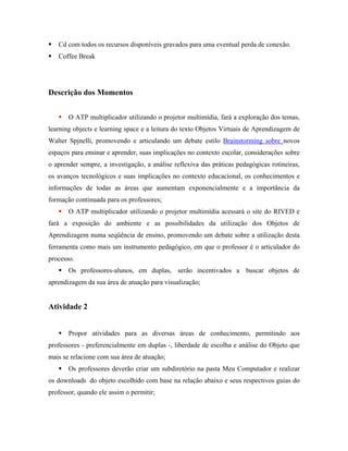 Cd com todos os recursos disponíveis gravados para uma eventual perda de conexão.
   Coffee Break




Descrição dos Momentos


       O ATP multiplicador utilizando o projetor multimídia, fará a exploração dos temas,
learning objects e learning space e a leitura do texto Objetos Virtuais de Aprendizagem de
Walter Spjnelli, promovendo e articulando um debate estilo Brainstorming sobre novos
espaços para ensinar e aprender, suas implicações no contexto escolar, considerações sobre
o aprender sempre, a investigação, a análise reflexiva das práticas pedagógicas rotineiras,
os avanços tecnológicos e suas implicações no contexto educacional, os conhecimentos e
informações de todas as áreas que aumentam exponencialmente e a importância da
formação continuada para os professores;
       O ATP multiplicador utilizando o projetor multimídia acessará o site do RIVED e
fará a exposição do ambiente e as possibilidades da utilização dos Objetos de
Aprendizagem numa seqüência de ensino, promovendo um debate sobre a utilização desta
ferramenta como mais um instrumento pedagógico, em que o professor é o articulador do
processo.
       Os professores-alunos, em duplas, serão incentivados a buscar objetos de
aprendizagem da sua área de atuação para visualização;


Atividade 2


       Propor atividades para as diversas áreas de conhecimento, permitindo aos
professores - preferencialmente em duplas -, liberdade de escolha e análise do Objeto que
mais se relacione com sua área de atuação;
       Os professores deverão criar um subdiretório na pasta Meu Computador e realizar
os downloads do objeto escolhido com base na relação abaixo e seus respectivos guias do
professor, quando ele assim o permitir;
 