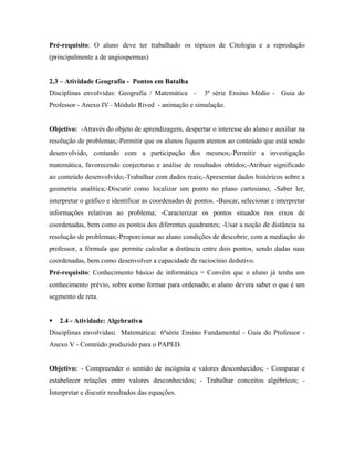Pré-requisito: O aluno deve ter trabalhado os tópicos de Citologia e a reprodução
(principalmente a de angiospermas)


2.3 – Atividade Geografia - Pontos em Batalha
Disciplinas envolvidas: Geografia / Matemática -         3ª série Ensino Médio - Guia do
Professor - Anexo IV– Módulo Rived - animação e simulação.


Objetivo: -Através do objeto de aprendizagem, despertar o interesse do aluno e auxiliar na
resolução de problemas;-Permitir que os alunos fiquem atentos ao conteúdo que está sendo
desenvolvido, contando com a participação dos mesmos;-Permitir a investigação
matemática, favorecendo conjecturas e análise de resultados obtidos;-Atribuir significado
ao conteúdo desenvolvido;-Trabalhar com dados reais;-Apresentar dados históricos sobre a
geometria analítica;-Discutir como localizar um ponto no plano cartesiano; -Saber ler,
interpretar o gráfico e identificar as coordenadas de pontos. -Buscar, selecionar e interpretar
informações relativas ao problema; -Caracterizar os pontos situados nos eixos de
coordenadas, bem como os pontos dos diferentes quadrantes; -Usar a noção de distância na
resolução de problemas;-Proporcionar ao aluno condições de descobrir, com a mediação do
professor, a fórmula que permite calcular a distância entre dois pontos, sendo dadas suas
coordenadas, bem como desenvolver a capacidade de raciocínio dedutivo.
Pré-requisito: Conhecimento básico de informática = Convém que o aluno já tenha um
conhecimento prévio, sobre como formar para ordenado; o aluno devera saber o que é um
segmento de reta.


   2.4 - Atividade: Algebrativa
Disciplinas envolvidas: Matemática: 6ªsérie Ensino Fundamental - Guia do Professor -
Anexo V - Conteúdo produzido para o PAPED.


Objetivo: - Compreender o sentido de incógnita e valores desconhecidos; - Comparar e
estabelecer relações entre valores desconhecidos; - Trabalhar conceitos algébricos; -
Interpretar e discutir resultados das equações.
 