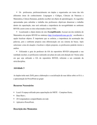 Os    professores, preferencialmente em duplas e organizados em torno das três
diferentes áreas do conhecimento: Linguagem e Códigos, Ciências da Natureza e
Matemática, Ciência Humanas, poderão escolher um objeto de aprendizagem. As sugestões
apresentadas para subsidiar o trabalho dos professores objetivam dinamizar o trabalho
dentro da capacitação, mas será enfocada a importância da navegabilidade no ambiente
RIVED, assim como os sites relacionados (Anexo VIII) .
       Localizando o objeto dentro do site: Exemplificando: Acessar um dos módulos de
Matemática do projeto RIVED no endereço http://rived.proinfo.mec.gov.br/ escolhendo a
opção localizar objetos. È importante que se enfatize, a importância da acentuação das
palavras, pois o ambiente propicia uma diferenciação em seu sistema de busca. Após
selecionar a área de atuação e localizar o objeto proposto, os professores poderão iniciar a
análise.
       Utilizando o guia do professor do OA do repositório RIVED (adequando a sua
realidade escolar), os professores realizarão um plano de aula com duração de 3 horas aulas
em que seja utilizado o OA do repositório RIVED, referente a um conteúdo da
série/disciplina.


Atividade 3


As duplas terão mais 2h30, para a elaboração e a socialização de suas idéias sobre os O.A. e
a apresentação do PowerPoint ao grupo


Recursos Necessários


    Local: O espaço utilizado para capacitações do NRTE – Campinas Oeste;
    Data Show ;
    20 Computadores compartilhados em rede
    Aplicativo PowerPoint.


Descrição dos Momentos
 