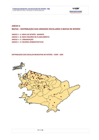 FUNDAÇÃO MUNICIPAL DE EDUCAÇÃO DE NITERÓI - FME
PLANO DIRETOR PARA A EXPANSÃO DA REDE MUNICIPAL




ANEXO 4:
MAPAS – DISTRIBUIÇÃO DAS UNIDADES ESCOLARES E MAPAS DE NITERÓI

ANEXO 4 – A: MAPA DE NITERÓI - BAIRROS
ANEXO 4 – B: MAPA REGIÕES DE PLANEJAMENTO
ANEXO 4 – C: URBANIZAÇÃO
ANEXO 4 – D: REGIÕES ADMINISTRATIVAS




DISTRIBUIÇÃO DAS ESCOLAS MUNICIPAIS DE NITERÓI – SGRF - 2009




                               13 DE 46
 