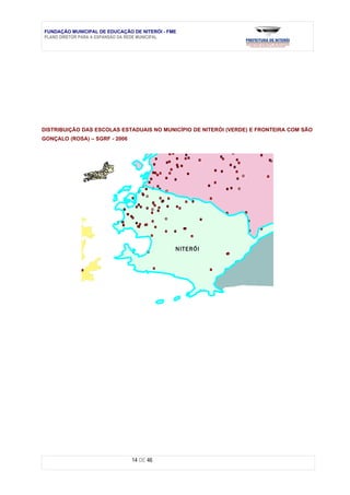 FUNDAÇÃO MUNICIPAL DE EDUCAÇÃO DE NITERÓI - FME
PLANO DIRETOR PARA A EXPANSÃO DA REDE MUNICIPAL




DISTRIBUIÇÃO DAS ESCOLAS ESTADUAIS NO MUNICÍPIO DE NITERÓI (VERDE) E FRONTEIRA COM SÃO
GONÇALO (ROSA) – SGRF - 2006




                                              N ITERÓ I




                               14 DE 46
 