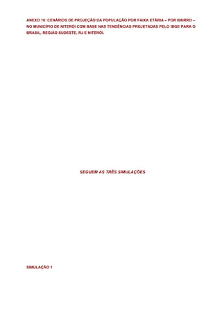 ANEXO 16: CENÁRIOS DE PROJEÇÃO DA POPULAÇÃO POR FAIXA ETÁRIA – POR BAIRRO –
NO MUNICÍPIO DE NITERÓI COM BASE NAS TENDÊNCIAS PROJETADAS PELO IBGE PARA O
BRASIL, REGIÃO SUDESTE, RJ E NITERÓI.




                         SEGUEM AS TRÊS SIMULAÇÕES




SIMULAÇÃO 1
 