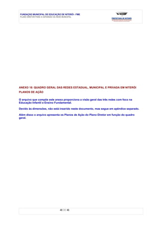 FUNDAÇÃO MUNICIPAL DE EDUCAÇÃO DE NITERÓI - FME
PLANO DIRETOR PARA A EXPANSÃO DA REDE MUNICIPAL




ANEXO 18: QUADRO GERAL DAS REDES ESTADUAL, MUNICIPAL E PRIVADA EM NITERÓI
PLANOS DE AÇÃO

O arquivo que compõe este anexo proporciona a visão geral das três redes com foco na
Educação Infantil e Ensino Fundamental.

Devido às dimensões, não está inserido neste documento, mas segue em apêndice separado.

Além disso o arquivo apresenta os Planos de Ação do Plano Diretor em função do quadro
geral.




                               46 DE 46
 