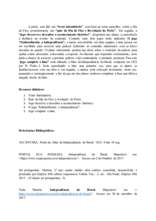 A priori, será lido um “texto introdutório” com base no tema especifico sobre o Dia
do Fico, posteriormente um “quiz do Dia do Fico e Revolução do Porto”. Em seguida, o
“jogo descreva e descubra o acontecimento histórico”, despertará nos alunos a curiosidade
e facilitará na revisão do conteúdo. Contudo, mais dois jogos serão aplicados O jogo
“Embaralhando a Independência”, a turma será dividida em duas equipes e uma pessoa vai
ser escolhida para escrever uma palavra (referente ao conteúdo ministrado) com as letras
trocadas no quadro. O aluno selecionado poderá dar dicas sobre o conteúdo da palavra para
ajudar o time adversário a desvendar a resposta. Ao discente que responder corretamente, seria
dada a chance de escrever a próxima palavra e dar continuidade a atividade proposta. Para este
“jogo complete o hino” seria utilizado o Hino da Independência do Brasil, composto em 1822
por D. Pedro I. Seria reproduzido o hino uma primeira vez, para que os alunos se
familiarizassem com sua letra e, em seguida, a música seria colocada novamente, desta vez,
pausando-o estrategicamente a fim de que um dos alunos soubesse completar a frase que faltava
naquele trecho do hino.
Recursos didáticos:
1. Texto Introdutório;
2. Quiz do Dia do Fico e revolução do Porto;
3. Jogo descreva e descubra o acontecimento histórico;
4. O jogo “Embaralhando a Independência”;
5. Jogo complete o hino.
Referências Bibliográficas:
ALCÂNTARA, Pedro de. Hino da Independência do Brasil. 1822. 4 min 45 seg.
PORTAL SUA PESQUISA. Independência do Brasil. Disponível em:
<https://www.suapesquisa.com/independencia/>. Acesso em 2 de Outubro de 2017.
Ser protagonista: História, 2º ano: ensino médio/ obra coletiva concebida, desenvolvida e
produzida por Edições SM; editora responsável Valéria Vaz. - 2. ed. – São Paulo: Edições SM,
2013. - (Coleção ser protagonista; 2).
Toda Matéria. Independência do Brasil. Disponível em :<
https://www.todamateria.com.br/independencia-do-brasil/>. Acesso em 30 de setembro de
2017.
 