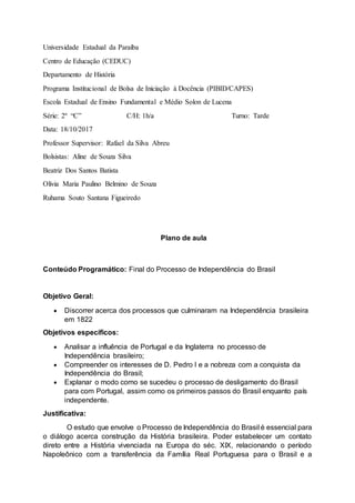 Universidade Estadual da Paraíba
Centro de Educação (CEDUC)
Departamento de História
Programa Institucional de Bolsa de Iniciação à Docência (PIBID/CAPES)
Escola Estadual de Ensino Fundamental e Médio Solon de Lucena
Série: 2º “C” C/H: 1h/a Turno: Tarde
Data: 18/10/2017
Professor Supervisor: Rafael da Silva Abreu
Bolsistas: Aline de Souza Silva
Beatriz Dos Santos Batista
Olivia Maria Paulino Belmino de Souza
Ruhama Souto Santana Figueiredo
Plano de aula
Conteúdo Programático: Final do Processo de Independência do Brasil
Objetivo Geral:
 Discorrer acerca dos processos que culminaram na Independência brasileira
em 1822
Objetivos específicos:
 Analisar a influência de Portugal e da Inglaterra no processo de
Independência brasileiro;
 Compreender os interesses de D. Pedro I e a nobreza com a conquista da
Independência do Brasil;
 Explanar o modo como se sucedeu o processo de desligamento do Brasil
para com Portugal, assim como os primeiros passos do Brasil enquanto país
independente.
Justificativa:
O estudo que envolve o Processo de Independência do Brasil é essencial para
o diálogo acerca construção da História brasileira. Poder estabelecer um contato
direto entre a História vivenciada na Europa do séc. XIX, relacionando o período
Napoleônico com a transferência da Família Real Portuguesa para o Brasil e a
 