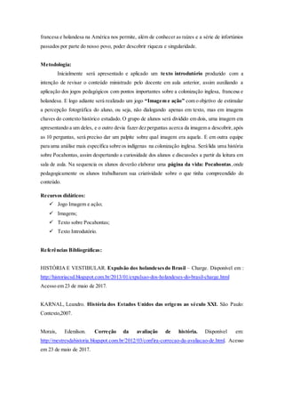 francesa e holandesa na América nos permite, além de conhecer as raízes e a série de infortúnios
passados por parte do nosso povo, poder descobrir riqueza e singularidade.
Metodologia:
Inicialmente será apresentado e aplicado um texto introdutório produzido com a
intenção de revisar o conteúdo ministrado pelo docente em aula anterior, assim auxiliando a
aplicação dos jogos pedagógicos com pontos importantes sobre a colonização inglesa, francesa e
holandesa. E logo adiante será realizado um jogo “Imagem e ação” com o objetivo de estimular
a percepção fotográfica do aluno, ou seja, não dialogando apenas em texto, mas em imagens
chaves do contexto histórico estudado. O grupo de alunos será dividido em dois, uma imagem era
apresentando a um deles, e o outro devia fazer dez perguntas acerca da imagem a descobrir, após
as 10 perguntas, será preciso dar um palpite sobre qual imagem era aquela. E em outra equipe
para uma análise mais específica sobre os indígenas na colonização inglesa. Será lida uma história
sobre Pocahontas, assim despertando a curiosidade dos alunos e discussões a partir da leitura em
sala de aula. Na sequencia os alunos deverão elaborar uma página da vida: Pocahontas,onde
pedagogicamente os alunos trabalharam sua criatividade sobre o que tinha compreendido do
conteúdo.
Recursos didáticos:
 Jogo Imagem e ação;
 Imagens;
 Texto sobre Pocahontas;
 Texto Introdutório.
Referências Bibliográficas:
HISTÓRIA E VESTIBULAR. Expulsão dos holandesesdo Brasil – Charge. Disponível em :
http://historiacsd.blogspot.com.br/2013/01/expulsao-dos-holandeses-do-brasil-charge.html
Acesso em 23 de maio de 2017.
KARNAL, Leandro. História dos Estados Unidos das origens ao século XXI. São Paulo:
Contexto,2007.
Morais, Edenilson. Correção da avaliação de história. Disponível em:
http://mestresdahistoria.blogspot.com.br/2012/03/confira-correcao-da-avaliacao-de.html. Acesso
em 23 de maio de 2017.
 