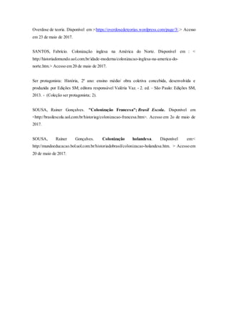 Overdose de teoria. Disponível em :<https://overdosedeteorias.wordpress.com/page/3/.> Acesso
em 23 de maio de 2017.
SANTOS, Fabrício. Colonização inglesa na América do Norte. Disponível em : <
http://historiadomundo.uol.com.br/idade-moderna/colonizacao-inglesa-na-america-do-
norte.htm.> Acesso em 20 de maio de 2017.
Ser protagonista: História, 2º ano: ensino médio/ obra coletiva concebida, desenvolvida e
produzida por Edições SM; editora responsável Valéria Vaz. - 2. ed. – São Paulo: Edições SM,
2013. - (Coleção ser protagonista; 2).
SOUSA, Rainer Gonçalves. "Colonização Francesa"; Brasil Escola. Disponível em
<http://brasilescola.uol.com.br/historiag/colonizacao-francesa.htm>. Acesso em 2o de maio de
2017.
SOUSA, Rainer Gonçalves. Colonização holandesa. Disponível em:<
http://mundoeducacao.bol.uol.com.br/historiadobrasil/colonizacao-holandesa.htm. > Acesso em
20 de maio de 2017.
 