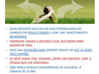 QUAL NEGÓCIO QUE LHE DÁ ESSA POSSIBILIDADE DE GANHOS EM POUCO TEMPO E COM  UM  INVESTIMENTO  BAIXÍSSIMO;PORTANTO  AMIGO A DECISÃO É SUA, SEIS MESES PARA MUDAR DE VIDA;FAÇA SUA ATIVAÇÃO HOJE MESMO! PAGUE EM ATÉ 12 VEZES PELO CARTÃO;SE VOCÊ AINDA TEM  DÚVIDAS, ENTRE EM CONTATO  COM  A PESSOA QUE LHE CONVIDOU;NÃO PERCA NOSSAS CONFERÊNCIAS DE SEGUNDA  À SÁBADO ÀS 21:00h.