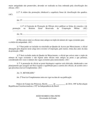 maior antiguidade não promovidos, devendo ser realizada na lista ordenada pela classificação dos
oficiais. (AC)
§ 2º A ordem das promoções obedecerá a sequência linear de classificação dos quadros.
(AC)
....................................................................................................................................................
Art. 27…....................................................................................................................................
....................................................................................................................................................
§ 4º A Comissão de Promoção de Oficiais deve publicar as fichas de conceito e de
promoção no Boletim Geral Reservado da Corporação Militar. (AC)
............................................................................................................................................................
Art. 30......…...............................................................................................................................
….................................................................................................................................................
d) Não estiver entre os oficiais mais antigos no triplo do número de vagas existentes para
o critério de antiguidade. (AC)
§ 1º Para poder ser incluído ou reincluído no Quadro de Acesso por Merecimento, o oficial
abrangido pelo disposto neste artigo deve reverter à Corporação, pelo menos, trinta dias antes da data
da promoção. (NR)
§ 2º Será excluído ainda do Quadro de Merecimento, o oficial que estiver entre o triplo do
número de vagas existentes e não figurar entre oficiais mais antigos no posto a que pertence,
considerando três vezes o número das vagas existentes para merecimento. (AC)
§ 3º A promoção de oficial ao posto hierárquico superior será efetivada, obedecendo a um
planejamento que assegure um fluxo regular e equilibrado para a carreira dos oficiais, de acordo com o
que preceitua esta Lei Complementar. (AC)
Art. 31. REVOGADO.”
Art. 2º Esta Lei Complementar entra em vigor na data de sua publicação.
Palácio do Campo das Princesas, Recife, _____ de __________ de 2014, 198º da Revolução
Republicana Constitucionalista e 192º da Independência do Brasil.
JOÃO SOARES LYRA NETO
Governador do Estado
 