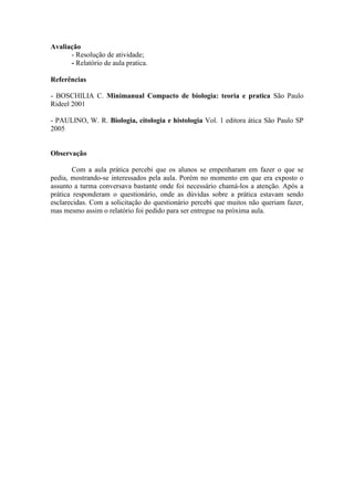 Avaliação
      - Resolução de atividade;
      - Relatório de aula pratica.

Referências

- BOSCHILIA C. Minimanual Compacto de biologia: teoria e pratica São Paulo
Rideel 2001

- PAULINO, W. R. Biologia, citologia e histologia Vol. 1 editora ática São Paulo SP
2005


Observação

        Com a aula prática percebi que os alunos se empenharam em fazer o que se
pedia, mostrando-se interessados pela aula. Porém no momento em que era exposto o
assunto a turma conversava bastante onde foi necessário chamá-los a atenção. Após a
prática responderam o questionário, onde as dúvidas sobre a prática estavam sendo
esclarecidas. Com a solicitação do questionário percebi que muitos não queriam fazer,
mas mesmo assim o relatório foi pedido para ser entregue na próxima aula.
 