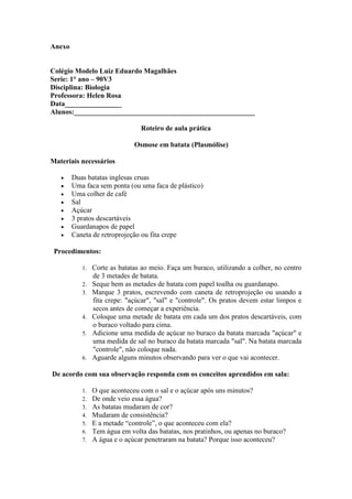 Anexo


Colégio Modelo Luiz Eduardo Magalhães
Serie: 1° ano – 90V3
Disciplina: Biologia
Professora: Helen Rosa
Data________________
Alunos:___________________________________________________

                                Roteiro de aula prática

                              Osmose em batata (Plasmólise)

Materiais necessários

       Duas batatas inglesas cruas
       Uma faca sem ponta (ou uma faca de plástico)
       Uma colher de café
       Sal
       Açúcar
       3 pratos descartáveis
       Guardanapos de papel
       Caneta de retroprojeção ou fita crepe

 Procedimentos:

           1.   Corte as batatas ao meio. Faça um buraco, utilizando a colher, no centro
                de 3 metades de batata.
           2.   Seque bem as metades de batata com papel toalha ou guardanapo.
           3.   Marque 3 pratos, escrevendo com caneta de retroprojeção ou usando a
                fita crepe: "açúcar", "sal" e "controle". Os pratos devem estar limpos e
                secos antes de começar a experiência.
           4.   Coloque uma metade de batata em cada um dos pratos descartáveis, com
                o buraco voltado para cima.
           5.   Adicione uma medida de açúcar no buraco da batata marcada "açúcar" e
                uma medida de sal no buraco da batata marcada "sal". Na batata marcada
                "controle", não coloque nada.
           6.   Aguarde alguns minutos observando para ver o que vai acontecer.

De acordo com sua observação responda com os conceitos aprendidos em sala:

           1.   O que aconteceu com o sal e o açúcar após uns minutos?
           2.   De onde veio essa água?
           3.   As batatas mudaram de cor?
           4.   Mudaram de consistência?
           5.   E a metade “controle”, o que aconteceu com ela?
           6.   Tem água em volta das batatas, nos pratinhos, ou apenas no buraco?
           7.   A água e o açúcar penetraram na batata? Porque isso aconteceu?
 