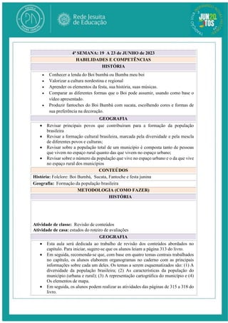 4ª SEMANA: 19 A 23 de JUNHO de 2023
HABILIDADES E COMPETÊNCIAS
HISTÓRIA
 Conhecer a lenda do Boi bumbá ou Bumba meu boi
 Valorizar a cultura nordestina e regional
 Aprender os elementos da festa, sua história, suas músicas.
 Comparar as diferentes formas que o Boi pode assumir, usando como base o
vídeo apresentado.
 Produzir fantoches do Boi Bumbá com sucata, escolhendo cores e formas de
sua preferência na decoração.
GEOGRAFIA
 Revisar principais povos que contribuíram para a formação da população
brasileira
 Revisar a formação cultural brasileira, marcada pela diversidade e pela mescla
de diferentes povos e culturas;
 Revisar sobre a população total de um município é composta tanto de pessoas
que vivem no espaço rural quanto das que vivem no espaço urbano;
 Revisar sobre o número da população que vive no espaço urbano e o da que vive
no espaço rural dos municípios
CONTEÚDOS
História: Folclore: Boi Bumbá, Sucata, Fantoche e festa junina
Geografia: Formação da população brasileira
METODOLOGIA (COMO FAZER)
HISTÓRIA
Atividade de classe: Revisão de conteúdos
Atividade de casa: estudos do roteiro de avaliações
GEOGRAFIA
 Esta aula será dedicada ao trabalho de revisão dos conteúdos abordados no
capítulo. Para iniciar, sugere-se que os alunos leiam a página 313 do livro.
 Em seguida, recomenda-se que, com base em quatro temas centrais trabalhados
no capítulo, os alunos elaborem organogramas no caderno com as principais
informações sobre cada um deles. Os temas a serem esquematizados são: (1) A
diversidade da população brasileira; (2) As características da população do
município (urbana e rural); (3) A representação cartográfica do município e (4)
Os elementos de mapa.
 Em seguida, os alunos podem realizar as atividades das páginas de 315 a 318 do
livro.
 