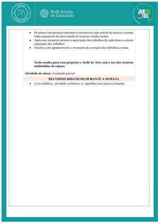  Os alunos irão produzir desenhos e recortes de cada estrofe da música e montar
linha sequencial da letra usando os recursos citados acima.
 Após esse momento promova apreciação dos trabalhos de cada aluno e oriente
exposição dos trabalhos
 Finalize com agradecimento e momento de correção dos trabalhos e notas.
Serão usados para essa proposta o Ateliê de Arte com o uso dos recursos
multimidias do espaço.
Atividade de classe: Avaliação parcial
RECURSOS DIDÁTICOS DURANTE A SEMANA
 Livro didático, atividade avaliativa, tv, aparelho com acesso a internet.
 