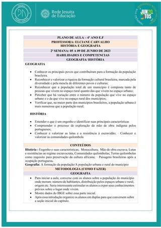 2ª SEMANA: 05 A 09 DE JUNHO DE 2023
HABILIDADES E COMPETENCIAS
GEOGRAFIA/ HISTÓRIA
GEOGRAFIA
 Conhecer os principais povos que contribuíram para a formação da população
brasileira.
 Reconhecer e valorizar a riqueza da formação cultural brasileira, marcada pela
diversidade e pela mescla de diferentes povos e culturas;
 Reconhecer que a população total de um município é composta tanto de
pessoas que vivem no espaço rural quanto das que vivem no espaço urbano;
 Perceber que há variação entre o número da população que vive no espaço
urbano e o da que vive no espaço rural dos municípios;
 Verificar que, na maior parte dos municípios brasileiros, a população urbana é
mais numerosa que a população rural;
HISTÓRIA
 Entender o que é um engenho e identificar suas principais características
 Compreender o processo de exploração da mão de obra indígena pelos
portugueses;
 Conhecer e valorizar as lutas e a resistência à escravidão; · Conhecer e
valorizar as comunidades quilombola
CONTEÚDOS
História : Engenho e suas características; Monocultura; Mão de obra escrava; Lutas
e resistências ao regime escravocrata, Comunidades quilombolas; Terras quilombolas
como requisito para preservação da cultura africana; · Paisagens brasileiras após a
ocupação portuguesa.
Geografia: A formação da população/A população urbana e rural do município
METODOLOGIA (COMO FAZER)
GEOGRAFIA
 Para iniciar a aula, converse com os alunos sobre a população do município
onde moram: número de habitantes, distribuição pelos espaços urbano e rural,
origem etc. Seria interessante estimular os alunos a expor seus conhecimentos
prévios sobre o lugar onde vivem.
 Mostre dados do IBGE sobre essa parte inicial.
 Após essa introdução organize os alunos em duplas para que conversem sobre
a seção inicial do capítulo.
PLANO DE AULA – 4º ANO E.F
PROFESSORA: ELCIANE CARVALHO
HISTÓRIA E GEOGRAFIA
 
