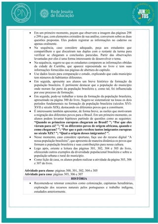  Em um primeiro momento, peçam que observem a imagem das páginas 298
e 299 e que, com elementos extraídos de sua análise, conversem sobre as duas
questões propostas. Eles podem registrar as informações no caderno ou
apenas oralmente.
 Na sequência, caso considere adequado, peça aos estudantes que
compartilhem o que discutiram nas duplas com o restante da turma para
verificar se chegaram a conclusões parecidas. Partir das observações
levantadas por eles é uma forma interessante de desenvolver o tema.
 Na sequência, sugere-se que os estudantes comparem as informações obtidas
da cidade de Curitiba, que aparece representada no livro e tem suas
informações fornecidas nas páginas de abertura do capítulo.
 Use dados locais para comparação e estudo, explicando que cada município
tem números de habitantes diferentes.
 Em seguida, apresente aos alunos um breve histórico da formação da
população brasileira. É pertinente destacar que a população do município
onde moram faz parte da população brasileira e, como tal, foi influenciada
por esse processo de formação.
 Em seguida, pode-se trabalhar o tema da formação da população brasileira,
apresentado na página 300 do livro. Sugere-se sistematizar na lousa os dois
períodos fundamentais na formação da população brasileira (séculos XVI-
XVII e século XIX), destacando os diferentes povos que a constituem.
 É interessante também apresentar, de forma breve, as razões que motivaram
a migração dos diferentes povos para o Brasil. Em um primeiro momento, os
alunos podem levantar hipóteses partindo de questões como as seguintes:
“Quando os primeiros europeus chegaram ao Brasil? ”; “Por que eles
vieram para cá? ”; “E os diferentes povos de origem africana, quando e
como chegaram? ”; “Por que o país recebeu tantos imigrantes europeus
no século XIX? ”; “Qual a origem desses imigrantes? ”.
 Nesse momento, caso considere oportuno, faça uso do recurso digital “A
nossa população brasileira”, que apresenta de maneira dinâmica os povos que
formam a população brasileira e suas contribuições para nossa cultura.
 Logo após, oriente a leitura das páginas 301, 302, 304 e 305 do livro,
oferecendo outros exemplos da diversidade populacional brasileira e sobre a
população urbana e rural do município.
 Como lição de casa, os alunos podem realizar a atividade da página 303, 306
e 307 do livro.
Atividade para classe: páginas 300, 301, 302, 304 e 305
Atividade para casa: páginas 303, 306 e 307
HISTÓRIA
 Recomenda-se retomar conceitos como colonização, capitanias hereditárias,
exploração dos recursos naturais pelos portugueses e trabalho indígena,
estudados anteriormente.
 