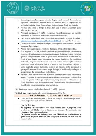  Comente para os alunos que a extração do pau-brasil e o estabelecimento das
capitanias hereditárias fizeram parte da primeira fase da exploração do
território brasileiro e que, depois disso, Portugal fez do Brasil sua colônia.
 Produza uma linha do tempo na lousa para que os alunos visualizem essas
informações.( anexo)
 Apresente as páginas 249 e 250 a respeito do Brasil dos engenhos um capítulo
importante na construção do Brasil e ao mesmo tempo triste.
 Use recurso audiovisual para exemplificar um engenho de cana de açúcar.
https://www.youtube.com/watch?v=Rvw5rHB5bL0 ( o engenho de açúcar)
 Oriente a análise da imagem da página e os aspectos neles contidos, baseado
no estudo do conteúdo.
 Após a explicação sugira a resolução da página 251 e autocorreção dela.
 Nas páginas 252 e 253, estimule os alunos perguntando se eles conhecem os
exemplos de tradições representadas nas imagens. Seria interessante comentar
que elas são preservadas entre as gerações de descendentes de africanos no
Brasil e que fazem parte importante da cultura brasileira. Se considerar
pertinente, pergunte aos alunos se conhecem outras manifestações culturais
brasileiras, como alimentos, danças e palavras que têm origem africana. ·
Como tarefa de casa os alunos irão escrever um pequeno texto, explicando o
que significa monocultura e sobre o tipo de impacto ambiental que ela gera e
a importância das comunidades quilombolas.
 Finalize a aula conversando com os alunos sobre seus hábitos de consumo de
açúcar. Perguntar se eles gostam dessa substância, se costumam consumi-la e
se sabem quanto custa hoje. Explicar que, nas primeiras décadas em que o
Brasil foi colônia, esse produto não era tão comum quanto é atualmente, sendo
considerado quase um artigo de luxo na Europa.
Atividade para classe: estudos das páginas 249 a 253 e caderno
Atividade para casa: pesquisa sobre monocultura e páginas 254 e 256
RECURSOS DIDÁTICOS DURANTE A SEMANA
 Livro, caderno, aparelho para exibição de imagens; manual do professor,
vídeo; dispositivo com acesso à internet
CODOCÊNCIA:
As sugestões de codocencia para essa semana são: Geografia( aula
prática) de atividade sobre a temática de número de habitantes das
cidades na época da colonização.
Os estudos também serão integrados com Matemática estabelecendo a
quantidade de povos africanos que chegaram no Brasil em 300 anos de
escravização.
 