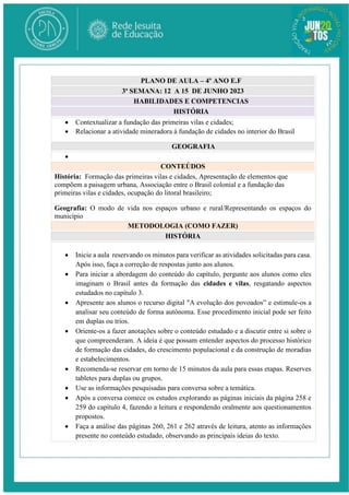 PLANO DE AULA – 4º ANO E.F
3ª SEMANA: 12 A 15 DE JUNHO 2023
HABILIDADES E COMPETENCIAS
HISTÓRIA
 Contextualizar a fundação das primeiras vilas e cidades;
 Relacionar a atividade mineradora à fundação de cidades no interior do Brasil
GEOGRAFIA

CONTEÚDOS
História: Formação das primeiras vilas e cidades, Apresentação de elementos que
compõem a paisagem urbana, Associação entre o Brasil colonial e a fundação das
primeiras vilas e cidades, ocupação do litoral brasileiro;
Geografia: O modo de vida nos espaços urbano e rural/Representando os espaços do
município
METODOLOGIA (COMO FAZER)
HISTÓRIA
 Inicie a aula reservando os minutos para verificar as atividades solicitadas para casa.
Após isso, faça a correção de respostas junto aos alunos.
 Para iniciar a abordagem do conteúdo do capítulo, pergunte aos alunos como eles
imaginam o Brasil antes da formação das cidades e vilas, resgatando aspectos
estudados no capítulo 3.
 Apresente aos alunos o recurso digital "A evolução dos povoados” e estimule-os a
analisar seu conteúdo de forma autônoma. Esse procedimento inicial pode ser feito
em duplas ou trios.
 Oriente-os a fazer anotações sobre o conteúdo estudado e a discutir entre si sobre o
que compreenderam. A ideia é que possam entender aspectos do processo histórico
de formação das cidades, do crescimento populacional e da construção de moradias
e estabelecimentos.
 Recomenda-se reservar em torno de 15 minutos da aula para essas etapas. Reserves
tabletes para duplas ou grupos.
 Use as informações pesquisadas para conversa sobre a temática.
 Após a conversa comece os estudos explorando as páginas iniciais da página 258 e
259 do capítulo 4, fazendo a leitura e respondendo oralmente aos questionamentos
propostos.
 Faça a análise das páginas 260, 261 e 262 através de leitura, atento as informações
presente no conteúdo estudado, observando as principais ideias do texto.
 
