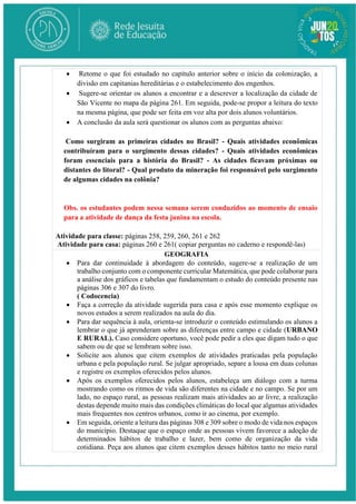  Retome o que foi estudado no capítulo anterior sobre o início da colonização, a
divisão em capitanias hereditárias e o estabelecimento dos engenhos.
 Sugere-se orientar os alunos a encontrar e a descrever a localização da cidade de
São Vicente no mapa da página 261. Em seguida, pode-se propor a leitura do texto
na mesma página, que pode ser feita em voz alta por dois alunos voluntários.
 A conclusão da aula será questionar os alunos com as perguntas abaixo:
Como surgiram as primeiras cidades no Brasil? - Quais atividades econômicas
contribuíram para o surgimento dessas cidades? - Quais atividades econômicas
foram essenciais para a história do Brasil? - As cidades ficavam próximas ou
distantes do litoral? - Qual produto da mineração foi responsável pelo surgimento
de algumas cidades na colônia?
Obs. os estudantes podem nessa semana serem conduzidos ao momento de ensaio
para a atividade de dança da festa junina na escola.
Atividade para classe: páginas 258, 259, 260, 261 e 262
Atividade para casa: páginas 260 e 261( copiar perguntas no caderno e respondê-las)
GEOGRAFIA
 Para dar continuidade à abordagem do conteúdo, sugere-se a realização de um
trabalho conjunto com o componente curricular Matemática, que pode colaborar para
a análise dos gráficos e tabelas que fundamentam o estudo do conteúdo presente nas
páginas 306 e 307 do livro.
( Codocencia)
 Faça a correção da atividade sugerida para casa e após esse momento explique os
novos estudos a serem realizados na aula do dia.
 Para dar sequência à aula, orienta-se introduzir o conteúdo estimulando os alunos a
lembrar o que já aprenderam sobre as diferenças entre campo e cidade (URBANO
E RURAL). Caso considere oportuno, você pode pedir a eles que digam tudo o que
sabem ou de que se lembram sobre isso.
 Solicite aos alunos que citem exemplos de atividades praticadas pela população
urbana e pela população rural. Se julgar apropriado, separe a lousa em duas colunas
e registre os exemplos oferecidos pelos alunos.
 Após os exemplos oferecidos pelos alunos, estabeleça um diálogo com a turma
mostrando como os ritmos de vida são diferentes na cidade e no campo. Se por um
lado, no espaço rural, as pessoas realizam mais atividades ao ar livre, a realização
destas depende muito mais das condições climáticas do local que algumas atividades
mais frequentes nos centros urbanos, como ir ao cinema, por exemplo.
 Em seguida, oriente a leitura das páginas 308 e 309 sobre o modo de vida nos espaços
do município. Destaque que o espaço onde as pessoas vivem favorece a adoção de
determinados hábitos de trabalho e lazer, bem como de organização da vida
cotidiana. Peça aos alunos que citem exemplos desses hábitos tanto no meio rural
 