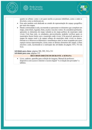 quanto no urbano: como e em quais tarefas as pessoas trabalham, como e onde se
divertem, como se deslocam etc.
 Esta aula também será dedicada ao estudo da representação do espaço geográfico
por meio dos mapas.
 Dando continuidade à aula, recomenda-se apresentar os elementos que compõem um
mapa, como título, legenda, fonte, escala e rosa dos ventos. Se considerar pertinente,
apresente os elementos do mapa valendo-se do mapa político do município onde
vivem. Com base nele, os estudantes, provavelmente, poderão verificar quais os
municípios fazem limite com o município onde vivem. ü Se possível, apresente os
mapas do espaço rural e do espaço urbano do município onde vivem os alunos.
Oriente-os a observar as diferenças e semelhanças entre as áreas ocupadas por esses
espaços nessas representações, assim como os demais elementos dos mapas. ü Para
encerrar a aula, recomenda-se a realização das atividades da página 310 e 312 do
livro.
Atividade para classe: páginas 308, 309, 310 e 311
Atividade para casa: páginas 312
RECURSOS DIDÁTICOS DURANTE A SEMANA
 Livro, caderno, aparelho para exibição de imagens; Manual do professor;
dispositivo com acesso à internet e recurso digital “A evolução dos povoados” e
tabletes.
 