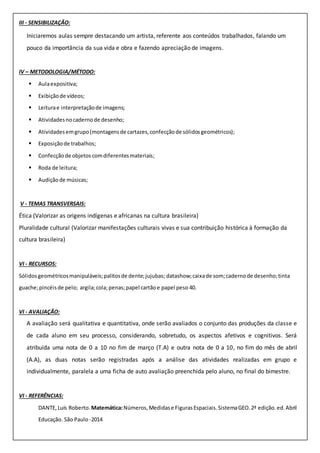 III - SENSIBILIZAÇÃO:
Iniciaremos aulas sempre destacando um artista, referente aos conteúdos trabalhados, falando um
pouco da importância da sua vida e obra e fazendo apreciação de imagens.
IV – METODOLOGIA/MÉTODO:
 Aulaexpositiva;
 Exibiçãode vídeos;
 Leiturae interpretaçãode imagens;
 Atividadesnocadernode desenho;
 Atividadesemgrupo(montagensde cartazes,confecçãode sólidosgeométricos);
 Exposiçãode trabalhos;
 Confecçãode objetos comdiferentesmateriais;
 Roda de leitura;
 Audiçãode músicas;
V - TEMAS TRANSVERSAIS:
Ética (Valorizar as origens indígenas e africanas na cultura brasileira)
Pluralidade cultural (Valorizar manifestações culturais vivas e sua contribuição histórica à formação da
cultura brasileira)
VI - RECURSOS:
Sólidosgeométricosmanipuláveis;palitosde dente;jujubas; datashow;caixade som;cadernode desenho;tinta
guache;pincéisde pelo; argila;cola;penas;papel cartãoe papel peso 40.
VI - AVALIAÇÃO:
A avaliação será qualitativa e quantitativa, onde serão avaliados o conjunto das produções da classe e
de cada aluno em seu processo, considerando, sobretudo, os aspectos afetivos e cognitivos. Será
atribuída uma nota de 0 a 10 no fim de março (T.A) e outra nota de 0 a 10, no fim do mês de abril
(A.A), as duas notas serão registradas após a análise das atividades realizadas em grupo e
individualmente, paralela a uma ficha de auto avaliação preenchida pelo aluno, no final do bimestre.
VI - REFERÊNCIAS:
DANTE,Luís Roberto. Matemática:Números,Medidase FigurasEspaciais.SistemaGEO.2ª edição.ed.Abril
Educação. São Paulo -2014
 