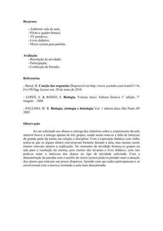 Recursos:

   - Ambiente sala de aula;
   - Piloto e quadro branco;
   - TV pendrive;
   - Livro didático;
   - Micro system para paródia.


Avaliação
   - Resolução de atividade;
   - Participação;
   - Confecção de Parodia.


Referencias

- Barral, R. Canção das organelas Disponível em http://www.youtube.com/watch?v=Io
Fzv10U8qg Acesso em: 20 de maio de 2010.

- LOPES, S. & ROSSO, S. Biologia. Volume único. Editora Saraiva 1° edição, 7°
tiragem – 2008

- PAULINO, W. R. Biologia, citologia e histologia Vol. 1 editora ática São Paulo SP
2005


Observação

        Ao ser solicitado aos alunos a entrega dos relatórios sobre o experimento da aula
anterior houve a entrega apenas de três grupos, sendo assim nota-se a falta de interesse
de grande parte da turma em relação a disciplina. Com a exposição didática com slides
notou-se que os alguns alunos conversavam bastante durante a aula, mas mesmo assim
muitos estavam atentos a explicação. No momento da atividade formou-se grupos na
sala para a resolução da mesma, pois muitos não levaram o livro didático, com isto
pode-se notar o interesse dos alunos no tipo de atividade solicitada. Com a
demonstração da parodia com o auxilio do micro system pode-se prender mais a atenção
dos alunos que estavam um pouco dispersos, fazendo com que todos participassem e se
envolvessem com a musica, tornando a aula mais descontraída.
 
