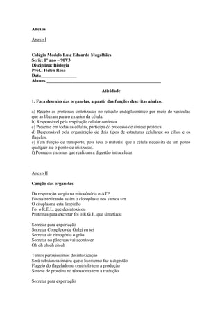 Anexos

Anexo I


Colégio Modelo Luiz Eduardo Magalhães
Serie: 1° ano – 90V3
Disciplina: Biologia
Prof.: Helen Rosa
Data________________
Alunos:___________________________________________________

                                       Atividade

1. Faça desenho das organelas, a partir das funções descritas abaixo:

a) Recebe as proteínas sintetizadas no reticulo endoplasmático por meio de vesículas
que as liberam para o exterior da célula.
b) Responsável pela respiração celular aeróbica.
c) Presente em todas as células, participa do processo de síntese protéica.
d) Responsável pela organização de dois tipos de estruturas celulares: os cílios e os
flagelos.
e) Tem função de transporte, pois leva o material que a célula necessita de um ponto
qualquer até o ponto de utilização.
f) Possuem enzimas que realizam a digestão intracelular.



Anexo II

Canção das organelas

Da respiração surgiu na mitocôndria o ATP
Fotossintetizando assim o cloroplasto nos vamos ver
O citoplasma esta limpinho
Foi o R.E.L. que desintoxicou
Proteínas para excretar foi o R.G.E. que sintetizou

Secretar para exportação
Secretar Complexo de Golgi eu sei
Secretar de zimogênio o grão
Secretar no pâncreas vai acontecer
Oh oh oh oh oh oh

Temos peroxissomos desintoxicação
Será substancia inteira que o lisossomo faz a digestão
Flagelo do flagelado no centríolo tem a produção
Síntese de proteína no ribossomo tem a tradução

Secretar para exportação
 