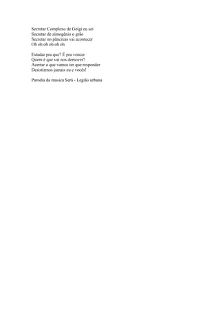 Secretar Complexo de Golgi eu sei
Secretar de zimogênio o grão
Secretar no pâncreas vai acontecer
Oh oh oh oh oh oh

Estudar pra que? É pra vencer
Quem é que vai nos demover?
Acertar o que vamos ter que responder
Desistirmos jamais eu e vocês!

Parodia da musica Será - Legião urbana
 