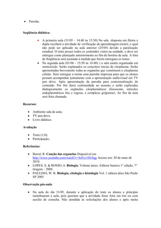 Parodia.


Seqüência didática:

               A primeira aula (31/05 – 14:40 às 15:30) Na sala disposta em fileira e
               dupla receberá a atividade de verificação de aprendizagem (teste), o qual
               não pode ser aplicado na aula anterior (25/05) devido a paralisação
               estadual. O teste possui todos os conteúdos vistos na unidade, e deve ser
               entregue como planejado anteriormente ao fim do horário de aula. A lista
               de freqüência será assinada à medida que forem entregues os testes.
               Na segunda aula (01/06 - 15:50 às 16:40) ) a sala estará organizada em
               semicírculo. Serão explanados os conceitos inicias de citoplasma. Serão
               apresentadas brevemente todas as organelas que constituem o citoplasma
               celular. Será entregue a turma uma paródia impressa para que os alunos
               possam acompanhar juntamente com a apresentação audiovisual em TV
               pen drive. Após apresentação da parodia para contextualização do
               conteúdo. Por fim darei continuidade ao assunto e serão explicadas
               dialogicamente os orgânulos citoplasmáticos (lisossomo, retículos
               endoplasmáticos liso e rugoso, e complexo golgiense). Ao fim da aula
               será feita chamada.

Recursos:

      Ambiente sala de aula;
      TV pen drive.
      Livro didático.

Avaliação

      Teste (1,0);
      Participação;

Referências:

      Barral, R. Canção das organelas Disponível em
      http://www.youtube.com/watch?v=IoFzv10U8qg Acesso em: 20 de maio de
      2010.
      LOPES, S. & ROSSO, S. Biologia. Volume único. Editora Saraiva 1° edição, 7°
      tiragem – 2008.
      PAULINO, W. R. Biologia, citologia e histologia Vol. 1 editora ática São Paulo
      SP 2005

Observação pós-aula:

      Na aula do dia 31/05, durante a aplicação do teste os alunos a principio
      tumultuaram a aula, pois queriam que a atividade fosse feita em trio ou com
      auxilio de consulta. Não atendida às solicitações dos alunos e após muita
 