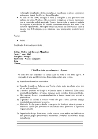 reclamação foi aplicado o teste em dupla e, à medida que os alunos terminaram
       assinaram a lista de freqüência e foram liberados.
       Na aula do dia 01/06, entreguei o teste já corrigido, o que provocou uma
       agitação na turma. Os alunos não quiseram a correção da avaliação e prossegui
       com a exposição oral do conteúdo. Como a turma ainda se mostrava agitada
       decidi passar a parodia que foi recebida com muita animação pela turma. Eles
       cantaram e pediram bis. Após apresentação da parodia dei continuidade a aula e
       passei a lista de freqüência, pois o diário de classe estava retido na diretoria em
       reunião.

Anexos

       Anexo 1:

Verificação de aprendizagem: teste


Colégio Modelo Luiz Eduardo Magalhães
Serie: 1° ano – 90V2
Disciplina: Biologia
Professora – Nayane Cerqueira
Data________________
Alunos:________________________________________________________________


                    1° Verificação de aprendizagem – 1,0 ponto

     O teste deve ser respondido de caneta azul ou preta e com letra legível. A
     marcação de uma questão incorreta de assinalar anulara uma correta.

   1) Assinale as alternativas verdadeiras:

   a) Segundo Schleiden e Schwann em Teoria celular todas as células vivas têm
      núcleo individualizado.
   b) O modelo proposto por Singer e Nicholson aponta a membrana como sendo
      constituída por lipídios e proteínas formando assim o modelo do mosaico fluido.
   c) São exemplos de seres procariontes bactérias e fungos e eucariontes vegetais e
      protozoários.
   d) O processo de difusão e osmose ocorre sem que a célula consuma energia
      constituindo assim transporte passivo.
   e) Moléculas de alto peso molecular como gotas de lipídios e vírus atravessam a
      membrana celular por processos de endocitose sendo pinocitose e fagocitose
      respectivamente.

   2) Dependendo do tipo de estrutura celular os seres vivos podem ser divididos em
      dois grandes grupos: procariontes e eucariontes. Diferencie-os quanto ao núcleo
      e citoplasma.
   ___________________________________________________________________
   ___________________________________________________________________
   ___________________________________________________________________
 