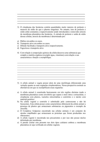 ___________________________________________________________________
___________________________________________________________________
___________________________________________________________________
___________________________________________________________________
___________________________________________________________________

3) O citoplasma das hemácias contém quantidades muito maiores de potássio e
   menores de sódio do que o plasma sanguíneo. No entanto, íons de potássio e
   sódio estão constantes e respectivamente sendo introduzidos e removidos através
   da membrana plasmática das hemácias. A entrada de potássio e saída de sódio
   dessas células, através da membrana é determinada por:

a)   Diálise em ambos os casos.
b)   Transporte ativo em ambos os casos.
c)   Difusão facilitada e transporte ativo respectivamente.
d)   Fagocitose e transporte ativo

4) Com relação à composição química da célula descreva uma substancia que
   compõe a matéria orgânica (exemplo água, vitaminas) com relação a sua
   característica e função e exemplifique.

___________________________________________________________________
___________________________________________________________________
___________________________________________________________________
___________________________________________________________________
___________________________________________________________________
___________________________________________________________________
___________________________________________________________________
___________________________________________________________________

5) A célula animal e vegeta possui alem de uma morfologia diferenciada uma
   variação quanto as suas organelas citoplasmáticas. Nessa perspectiva assinale as
   alternativas em que se exemplificam essas organelas:

a) A célula animal é constituída basicamente em três regiões distintas tendo a
   membrana plasmática como envoltório que separa o meio intra e extracelular, o
   citoplasma com plastos, vacúolos mitocôndrias e centríolos e o núcleo com
   material genético.
b) Na célula vegetal o centríolo é substituído pelo centrossomo e não há
   lisossomos. Esta célula possui como característica diferencial da célula animal a
   presença de plastos que armazenam substancias ou pigmentos a exemplo da
   clorofila.
c) O Complexo Golgiense encontrado nas células animais é um conjunto de
   sáculos empilhados que armazenam as proteínas que foram produzidas nos
   ribossomos.
d) A célula vegetal é encontrada nos procariontes e por isso não possui núcleo
   delimitado por membrana.
e) A parede celular esta presente nos dois tipos celulares embora a membrana
   plasmática só seja verificada em células vegetais.
 