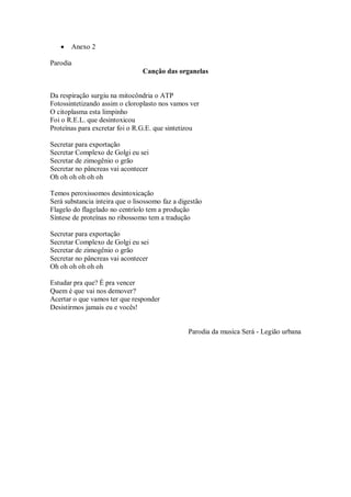 Anexo 2

Parodia
                                Canção das organelas


Da respiração surgiu na mitocôndria o ATP
Fotossintetizando assim o cloroplasto nos vamos ver
O citoplasma esta limpinho
Foi o R.E.L. que desintoxicou
Proteínas para excretar foi o R.G.E. que sintetizou

Secretar para exportação
Secretar Complexo de Golgi eu sei
Secretar de zimogênio o grão
Secretar no pâncreas vai acontecer
Oh oh oh oh oh oh

Temos peroxissomos desintoxicação
Será substancia inteira que o lisossomo faz a digestão
Flagelo do flagelado no centríolo tem a produção
Síntese de proteínas no ribossomo tem a tradução

Secretar para exportação
Secretar Complexo de Golgi eu sei
Secretar de zimogênio o grão
Secretar no pâncreas vai acontecer
Oh oh oh oh oh oh

Estudar pra que? É pra vencer
Quem é que vai nos demover?
Acertar o que vamos ter que responder
Desistirmos jamais eu e vocês!


                                                 Parodia da musica Será - Legião urbana
 