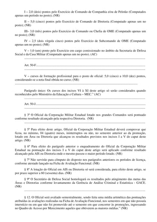 I – 2,0 (dois) pontos pelo Exercício de Comando de Companhia e/ou de Pelotão (Computados
apenas um período no posto); (NR)
II – 5,0 (cinco) pontos pelo Exercício de Comando de Diretoria (Computado apenas um no
posto); (NR)
III– 3,0 (três) pontos pelo Exercício de Comando ou Chefia de OME (Computado apenas um
no posto); (NR)
IV – 2,5 (dois vírgula cinco) pontos pelo Exercício de Subcomando de OME (Computado
apenas um no posto); (NR)
V – 1,0 (um) ponto pelo Exercício em cargo comissionado no âmbito da Secretaria de Defesa
Social e da Casa Militar (Computado apenas um no posto). (AC)
.........................................................................................................................................................
Art. 50-F..........................................................................................................................................
.........................................................................................................................................................
V – cursos de formação profissional para o posto de oficial: 5,0 (cinco) a 10,0 (dez) pontos,
considerando-se a nota final obtida no curso; (NR)
...........................................................................................................................................................
Parágrafo único: Os cursos dos incisos VI à XI deste artigo só serão considerados quando
reconhecidos pelo Ministério da Educação e Cultura – MEC.” (AC)
.........................................................................................................................................................
Art. 50-J...........................................................................................................................................
.........................................................................................................................................................
§ 3º O Oficial da Corporação Militar Estadual lotado nos grandes Comandos será pontuado
conforme resultado alcançado pela respectiva Diretoria. (NR)
.........................................................................................................................................................
§ 5º Para efeito deste artigo, Oficial da Corporação Militar Estadual deverá comprovar que
ficou, no mínimo, 04 (quatro) meses, ininterruptos ou não, no semestre anterior ao da promoção,
lotado em Área ou Diretoria que alcançou os resultados previstos nos incisos I a V do caput deste
artigo. (NR)
§ 6º Para efeito do parágrafo anterior o enquadramento do Oficial da Corporação Militar
Estadual na pontuação dos incisos I a V do caput deste artigo será aplicado conforme resultado
alcançado pela AIS ou Diretoria onde o mesmo passou o maior período lotado. (NR)
§ 7º Não servirão para cômputo do disposto nos parágrafos anteriores os períodos de licença,
conforme atestado lançado na Ficha de Avaliação Funcional. (NR)
§ 8º A lotação do Oficial em AIS ou Diretoria só será considerada, para efeito deste artigo, se
por prazo superior a 60 (sessenta) dias. (NR)
§ 9º O Secretário de Defesa Social homologará os resultados pelo atingimento das metas das
Áreas e Diretorias conforme levantamento da Gerência de Análise Criminal e Estatística - GACE.
(NR)
.........................................................................................................................................................
§ 12. O Oficial será avaliado semestralmente, sendo feita uma média aritmética das pontuações
atribuídas às avaliações realizadas na Ficha de Avaliação Funcional, nos semestres em que não possuía
interstício ou em que não foi promovido até o semestre em que concorrer às promoções, ingressando
no Quadro de Acesso por Merecimento aqueles que obtiverem as maiores médias.” (NR)
 