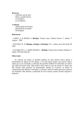 Recursos:
   - Ambiente sala de aula;
   - Piloto e quadro branco;
   - TV pendrive;
   - Livro didático;

Avaliação
   - Apresentação de Parodia;
   - Resolução de atividade;
   - Participação.

Referências

- LOPES, S. & ROSSO, S. Biologia. Volume único. Editora Saraiva 1° edição, 7°
tiragem – 2008

- PAULINO, W. R. Biologia, citologia e histologia Vol. 1 editora ática São Paulo SP
2005

- FAVARETTO J. A., MERCADAME C., Biologia Volume único Editora Moderna 1°
edição 1999 São Paulo SP

Observação

    Ao solicitar aos alunos as paródias pedidas em aula anterior houve apenas a
apresentação de apenas de três grupos, e em cada grupo apenas uma pessoa cantou,
sendo que ao ser solicitado a confecção das paródias também foi informado aos alunos
que todos deveriam cantar. Mas mesmo assim notou-se que até mesmo os alunos que
não fizeram nada gostaram da apresentação. Quanto ao exercício, os alunos se
comportaram bem durante a resolução e a correção, onde foi notado que houve interesse
em responder. Mas durante a explicação do novo assunto, muitos ficaram inquietos e
dispersos.
 