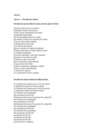 Anexos

Anexo 1 – Parodia dos alunos

Parodia da musica Bola de meia, bola de gude (14 bis)

Há uma celula, há um envoltório
Estudando sempre com paixão
Toda vez que a professora me ensina
Eu aprendo uma porção
Há uma membrana que tem função
De seleção, sempre nos assuntos de revisão
Toda vez que eu não entendo
A professora me dá a mão
E me fala de lisossomos
Que eu acredito ter função de digestão
Esforço consciência, estudo respeito caráter
E vontade de aprender
Pois posso aprender e não devo esquecer
Que para viver é preciso saber
E não posso ficar sem saber
Que os centríolos atuam durante
O mecanismo de divisão
Células e organelas, organelas e células
Toda vez que eu não aprendo
A tristeza me alcança
As a professora me da a solução.


Parodia da musica Sabonete (Black Style)

To trazendo um esquema que vocês vão gostar
A organela faz parte do sistema celular
To trazendo um esquema que vocês vão gostar
A organela faz parte do sistema celular
No centríolo tem a produção
Do mecanismo de divisão
Substancia inteira que o lisossomo faz a digestão
No centríolo tem a produção
Do mecanismo de divisão
Substancia inteira que o lisossomo faz a digestão
No centríolo tem a produção
Do mecanismo de divisão
No centríolo tem a produção
Do mecanismo de divisão
mecanismo de divisão
mecanismo de divisão
mecanismo de divisão
lisossomos faz a digestão
 