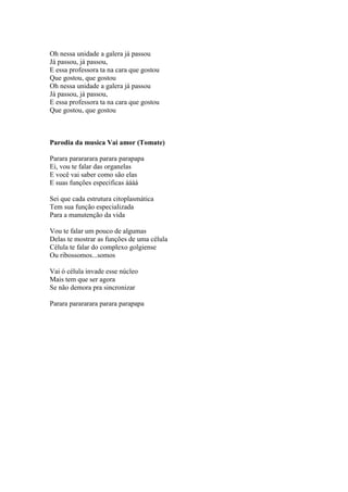 Oh nessa unidade a galera já passou
Já passou, já passou,
E essa professora ta na cara que gostou
Que gostou, que gostou
Oh nessa unidade a galera já passou
Já passou, já passou,
E essa professora ta na cara que gostou
Que gostou, que gostou



Parodia da musica Vai amor (Tomate)

Parara parararara parara parapapa
Ei, vou te falar das organelas
E você vai saber como são elas
E suas funções especificas áááá

Sei que cada estrutura citoplasmática
Tem sua função especializada
Para a manutenção da vida

Vou te falar um pouco de algumas
Delas te mostrar as funções de uma célula
Célula te falar do complexo golgiense
Ou ribossomos...somos

Vai ó célula invade esse núcleo
Mais tem que ser agora
Se não demora pra sincronizar

Parara parararara parara parapapa
 