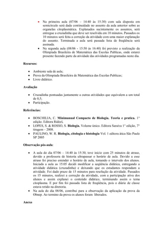Na primeira aula (07/06 – 14:40 às 15:30) com sala disposta em
               semicírculo será dada continuidade no assunto da aula anterior sobre as
               organelas citoplasmática. Explanados sucintamente os assuntos, será
               entregue a cruzadinha que deve ser resolvida em 10 minutos. Passados os
               10 minutos será feita a correção da atividade com uma maior explanação
               do assunto. Terminada a aula será passada lista de freqüência será
               assinada.
               Na segunda aula (08/06 - 15:50 às 16:40) foi previsto a realização da
               Olimpíada Brasileira de Matemática das Escolas Publicas, onde estarei
               presente fazendo parte da atividade das atividades programadas neste dia.

Recursos:

        Ambiente sala de aula;
        Prova da Olimpíada Brasileira de Matemática das Escolas Publicas;
        Livro didático.

Avaliação

        Cruzadinha pontuadas juntamente a outras atividades que equivalem a um total
        de 0,5;
        Participação.

Referências:

        BOSCHILIA, C. Minimanual Compacto de Biologia. Teoria e pratica. 1°
        edição. Editora Rideel.
        LOPES, S. & ROSSO, S. Biologia. Volume único. Editora Saraiva 1° edição, 7°
        tiragem – 2008.
        PAULINO, W. R. Biologia, citologia e histologia Vol. 1 editora ática São Paulo
        SP 2005

Observação pós-aula:

        A aula do dia 07/06 – 14:40 às 15:30, teve inicio com 25 minutos de atraso,
        devido a professora de historia ultrapassar o horário de aula. Devido a esse
        atraso foi preciso estender o horário de aula, tomando o intervalo dos alunos.
        Iniciada a aula as 15:05 decidi modificar a seqüência didática, entregando a
        atividade didática (cruzadinha) e deixando que os estudantes respondam a
        atividade. Foi dado prazo de 15 minutos para resolução da atividade. Passados
        os 15 minutos, realizei a correção da atividade, com a participação ativa dos
        alunos e assim explanei o conteúdo didático, terminando assim o tema
        citoplasma. E por fim foi passada lista de freqüência, pois o diário de classe
        estava retido na diretoria.
        Na aula do dia 08/06, contribui para a observação da aplicação da prova da
        Obnep. Ao termino da prova os alunos foram liberados.

Anexo
 