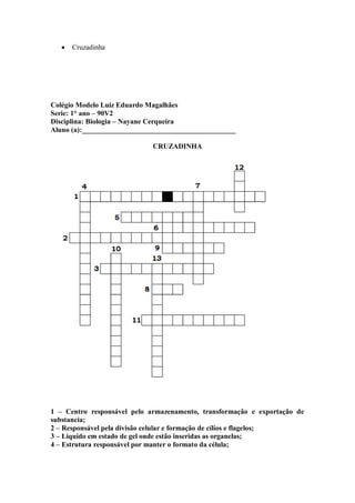 Cruzadinha




Colégio Modelo Luiz Eduardo Magalhães
Serie: 1° ano – 90V2
Disciplina: Biologia – Nayane Cerqueira
Aluno (a):___________________________________________

                             CRUZADINHA




1 – Centro responsável pelo armazenamento, transformação e exportação de
substancia;
2 – Responsável pela divisão celular e formação de cílios e flagelos;
3 – Liquido em estado de gel onde estão inseridas as organelas;
4 – Estrutura responsável por manter o formato da célula;
 
