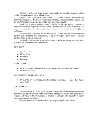 Iniciarei a aula com uma revisão relacionada ao conteúdo anterior, núcleo
celular e correção do exercício sobre o tema.
        Depois, farei perguntas relacionadas à divisão celular, instigando os
conhecimentos prévios dos alunos (Somos constituídos de célula, mas como ocorre essa
divisão? Quais processos estão envolvidos para a divisão celular?).
        Após este primeiro momento, com o auxilio da TV pen drave, começarei a
explicação sobre as etapas da divisão celular, diferenciando as fases da mitose e da
meiose, esquematizando estas etapas demonstrando aos alunos suas relações e
definições.
        Ao término da explicação, dividir a turma em 2 grupos para que possam elaborar
cartazes com desenhos auto explicativos sobre as principais etapas sobre a divisão
celular, mitose e meiose para nota.
        No final da aula expor os cartazes na sala e pedir aos alunos que para casa,
elaborem um resumo sobre divisão celular.

RECURSOS

       Quadro e pincel.
       TV em drave.
       Pen drave.
       Cartazes.

AVALIAÇÃO

       Observar o desenvolvimento da turma e a prática e elaboração dos cartazes.
       Avaliar a atividade.

REFERENCIAS BIBLIOGRAFICAS

       PAULINO, W. R. Biologia, vol. 1: citologia/ histologia. – 1. ed. – São Paulo:
       Ática, 2005.

OBSERVAÇÃO

       As imagens que a TV pen drave mostrou do conteúdo divisão celular mostrou os
processos que envolvem cada etapa, diminuindo a impressão de um tema complicado.
Depois desta fase, o desenvolvimento e criação de cartazes auto-explicativos deram
maior compreensão aos alunos.
       Pode-se notar que todos das equipes tiveram participação no trabalho.
 