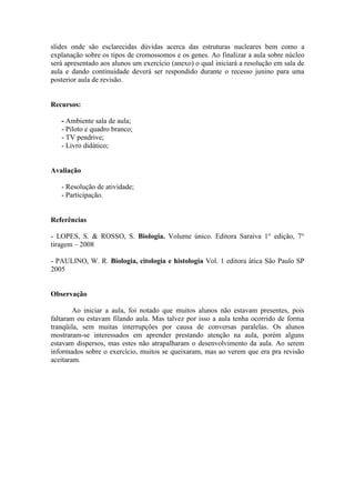 slides onde são esclarecidas dúvidas acerca das estruturas nucleares bem como a
explanação sobre os tipos de cromossomos e os genes. Ao finalizar a aula sobre núcleo
será apresentado aos alunos um exercício (anexo) o qual iniciará a resolução em sala de
aula e dando continuidade deverá ser respondido durante o recesso junino para uma
posterior aula de revisão.


Recursos:

   - Ambiente sala de aula;
   - Piloto e quadro branco;
   - TV pendrive;
   - Livro didático;


Avaliação

   - Resolução de atividade;
   - Participação.


Referências

- LOPES, S. & ROSSO, S. Biologia. Volume único. Editora Saraiva 1° edição, 7°
tiragem – 2008

- PAULINO, W. R. Biologia, citologia e histologia Vol. 1 editora ática São Paulo SP
2005


Observação

        Ao iniciar a aula, foi notado que muitos alunos não estavam presentes, pois
faltaram ou estavam filando aula. Mas talvez por isso a aula tenha ocorrido de forma
tranqüila, sem muitas interrupções por causa de conversas paralelas. Os alunos
mostraram-se interessados em aprender prestando atenção na aula, porém alguns
estavam dispersos, mas estes não atrapalharam o desenvolvimento da aula. Ao serem
informados sobre o exercício, muitos se queixaram, mas ao verem que era pra revisão
aceitaram.
 