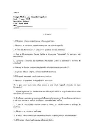 Anexo

Colégio Modelo Luiz Eduardo Magalhães
Serie: 1° ano – 90V3
Disciplina: Biologia
Prof.: Helen Rosa
Data________________
Aluno:___________________________________________________


                                        Atividade


1. Diferencie células procariotas de células eucariotas.

2. Descreva as estruturas encontradas apenas em células vegetais.

3. Como são classificados os seres vivos quanto à divisão em reino?

4. Qual a diferença entre Parede Celular e Membrana Plasmática? Em que seres são
encontrados?

5. Descreva a estrutura da membrana Plasmática. Como se denomina o modelo da
estrutura?

6. Por que se diz que a membrana plasmática é seletivamente permeável?

7. Explique difusão simples, difusão facilitada e osmose.

8. Diferencie transporte passivo e transporte ativo.

9. Descreva os processos de fagocitose e pinocitose.

10. O que ocorre com uma célula animal e uma célula vegetal colocadas no meio
hipotônico?

11. Quais organelas são encontradas em células procarióticas e quais são encontradas
em células eucarióticas?

12. Explique o que ocorre com uma célula que se fez um corte, deixando uma parte com
o núcleo e outra sem núcleo. Justifique a importância do núcleo.

13. Como é classificado o núcleo quanto a forma, e a célula quanto ao número de
núcleos?

14. Descreva as estruturas nucleares.

15. Como é classificado o tipo de cromossomo de acordo a posição de centrômero?

16. Diferencie células haplóides de células diplóides.
 