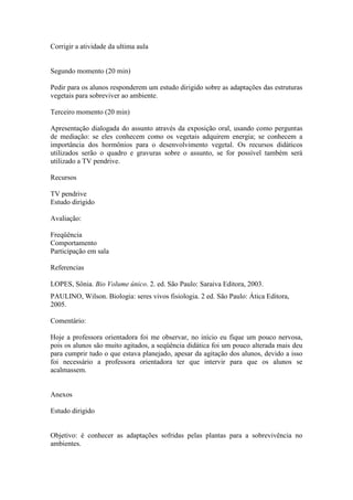 Corrigir a atividade da ultima aula


Segundo momento (20 min)

Pedir para os alunos responderem um estudo dirigido sobre as adaptações das estruturas
vegetais para sobreviver ao ambiente.

Terceiro momento (20 min)

Apresentação dialogada do assunto através da exposição oral, usando como perguntas
de mediação: se eles conhecem como os vegetais adquirem energia; se conhecem a
importância dos hormônios para o desenvolvimento vegetal. Os recursos didáticos
utilizados serão o quadro e gravuras sobre o assunto, se for possível também será
utilizado a TV pendrive.

Recursos

TV pendrive
Estudo dirigido

Avaliação:

Freqüência
Comportamento
Participação em sala

Referencias

LOPES, Sônia. Bio Volume único. 2. ed. São Paulo: Saraiva Editora, 2003.
PAULINO, Wilson. Biologia: seres vivos fisiologia. 2 ed. São Paulo: Ática Editora,
2005.

Comentário:

Hoje a professora orientadora foi me observar, no início eu fique um pouco nervosa,
pois os alunos são muito agitados, a seqüência didática foi um pouco alterada mais deu
para cumprir tudo o que estava planejado, apesar da agitação dos alunos, devido a isso
foi necessário a professora orientadora ter que intervir para que os alunos se
acalmassem.


Anexos

Estudo dirigido


Objetivo: é conhecer as adaptações sofridas pelas plantas para a sobrevivência no
ambientes.
 
