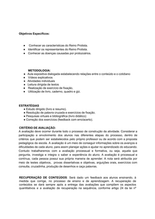 Objetivos Específicos:
● Conhecer as características do Reino Protista.
● Identificar os representantes do Reino Protista.
● Conhecer as doenças causadas por protozoários.
METODOLOGIA:
● Aula expositiva dialogada estabelecendo relações entre o conteúdo e o cotidiano
● Vídeos explicativos
● Atividades individuais
● Leitura dirigida de textos
● Realização de exercício de fixação,
● Utilização de livro, caderno, quadro e giz.
ESTRATÉGIAS
● Estudo dirigido (livro e resumo).
● Resolução de palavra cruzada e exercícios de fixação.
● Pesquisas virtuais e bibliográfica (livro didático)
● Correção dos exercícios (feedback com erro/acerto).
CRITÉRIO DE AVALIAÇÃO:
A avaliação deve ocorrer durante todo o processo de construção da atividade. Considerar a
participação e envolvimento dos alunos nas diferentes etapas do processo, dentro de
critérios que podem ser estabelecidos pelo próprio professor ou de acordo com a proposta
pedagógica da escola. A avaliação é um meio de conseguir informações sobre os avanços e
dificuldades de cada aluno, para assim planejar ações e ajudar no aprendizado do educando.
Contudo trabalharemos com a avaliação processual e formativa, ou seja, aquela que
pergunta, investiga e integra o saber e experiência do aluno. A avaliação é processual e
contínua, cada pessoa possui sua própria maneira de aprender. A nota será atribuída por
meio de testes objetivos, provas dissertativas e objetivas, arguições orais, exercícios com
consulta, cruzadinha, produção de desenhos e caça palavras.
RECUPERAÇÃO DE CONTEÚDOS: Será dado um feedback aos alunos ensinando, à
medida que corrige, no processo de ensino e de aprendizagem. A recuperação de
conteúdos se dará sempre após a entrega das avaliações que compõem os aspectos
quantitativos e a avaliação de recuperação na sequência, conforme artigo 24 da lei nº
 