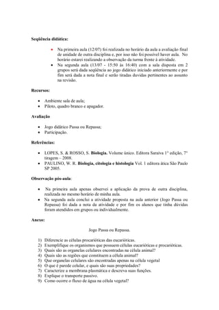 Seqüência didática:

               Na primeira aula (12/07) foi realizada no horário da aula a avaliação final
               de unidade de outra disciplina e, por isso não foi possível haver aula. No
               horário estarei realizando a observação da turma frente à atividade.
               Na segunda aula (13/07 - 15:50 às 16:40) com a sala disposta em 2
               grupos será dada seqüência ao jogo didático iniciado anteriormente e por
               fim será dada a nota final e serão tiradas duvidas pertinentes ao assunto
               na revisão.

Recursos:

        Ambiente sala de aula;
        Piloto, quadro branco e apagador.

Avaliação

        Jogo didático Passa ou Repassa;
        Participação.

Referências:

        LOPES, S. & ROSSO, S. Biologia. Volume único. Editora Saraiva 1° edição, 7°
        tiragem – 2008.
        PAULINO, W. R. Biologia, citologia e histologia Vol. 1 editora ática São Paulo
        SP 2005.

Observação pós-aula:

         Na primeira aula apenas observei a aplicação da prova de outra disciplina,
        realizada no mesmo horário de minha aula.
        Na segunda aula conclui a atividade proposta na aula anterior (Jogo Passa ou
        Repassa) foi dada a nota da atividade e por fim os alunos que tinha dúvidas
        foram atendidos em grupos ou individualmente.

Anexo:

                                 Jogo Passa ou Repassa.

   1)   Diferencie as células procarióticas das eucarióticas.
   2)   Exemplifique os organismos que possuem células eucarióticas e procarióticas.
   3)   Quais são as organelas celulares encontradas na célula animal?
   4)   Quais são as regiões que constituem a célula animal?
   5)   Que organelas celulares são encontradas apenas na célula vegetal
   6)   O que é parede celular, e quais são suas propriedades?
   7)   Caracterize a membrana plasmática e descreva suas funções.
   8)   Explique o transporte passivo.
   9)   Como ocorre o fluxo de água na célula vegetal?
 