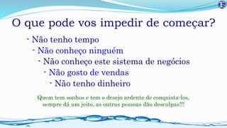 O que pode vos impedir de começar?
- Não tenho tempo
- Não conheço ninguém
- Não gosto de vendas
- Não conheço este sistema de negócios
- Não tenho dinheiro
Quem tem sonhos e tem o desejo ardente de conquista-los,
sempre dá um jeito, as outras pessoas dão desculpas!!!
 