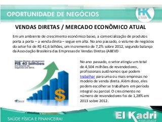 VENDAS DIRETAS / MERCADO ECONÔMICO ATUAL
Em um ambiente de crescimento econômico baixo, a comercialização de produtos
porta a porta – a venda direta – segue em alta. No ano passado, o volume de negócios
do setor foi de R$ 41,6 bilhões, um incremento de 7,2% sobre 2012, segundo balanço
da Associação Brasileira das Empresas de Vendas Diretas (ABEVD
No ano passado, o setor atingiu um total
de 4,504 milhões de revendedores,
profissionais autônomos que podem
trabalhar para uma ou mais empresas no
modelo de venda direta. Além disso, eles
podem escolher se trabalham em período
integral ou parcial. O crescimento no
número de revendedores foi de 1,28% em
2013 sobre 2012.
 