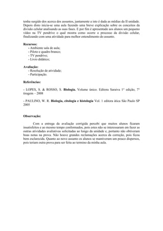 tenha surgido dos acerca dos assuntos, juntamente a isto é dada as médias da II unidade.
Depois disto inicia-se uma aula fazendo uma breve explicação sobre os conceitos da
divisão celular analisando as suas fases. E por fim é apresentado aos alunos um pequeno
vídeo na TV pendrive o qual mostra como ocorre o processo da divisão celular,
finalizando com uma atividade para melhor entendimento do assunto.

Recursos:
   - Ambiente sala de aula;
   - Piloto e quadro branco;
   - TV pendrive;
   - Livro didático;

Avaliação:
   - Resolução de atividade;
   - Participação.

Referências:

- LOPES, S. & ROSSO, S. Biologia. Volume único. Editora Saraiva 1° edição, 7°
tiragem – 2008

- PAULINO, W. R. Biologia, citologia e histologia Vol. 1 editora ática São Paulo SP
2005


Observação:

        Com a entrega da avaliação corrigida percebi que muitos alunos ficaram
insatisfeitos e ao mesmo tempo conformados, pois estes não se interessaram em fazer as
outras atividades avaliativas solicitadas ao longo da unidade e, portanto não obtiveram
boas notas na prova. Não houve grandes reclamações acerca da correção, pois ficou
bem esclarecida. Quanto ao novo assunto os alunos se mantiveram um pouco dispersos,
pois teriam outra prova para ser feita ao termino da minha aula.
 